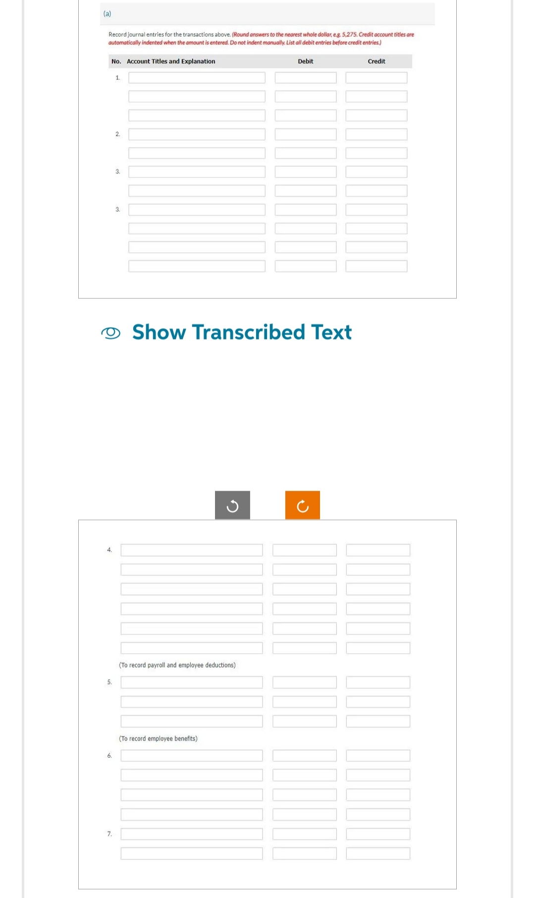(a)
Record journal entries for the transactions above. (Round answers to the nearest whole dollar, e.g. 5,275. Credit account titles are
automatically indented when the amount is entered. Do not indent manually. List all debit entries before credit entries.)
No. Account Titles and Explanation
4.
5.
6.
7.
1.
2.
3.
3.
Show Transcribed Text
(To record payroll and employee deductions)
Debit
(To record employee benefits)
Credit