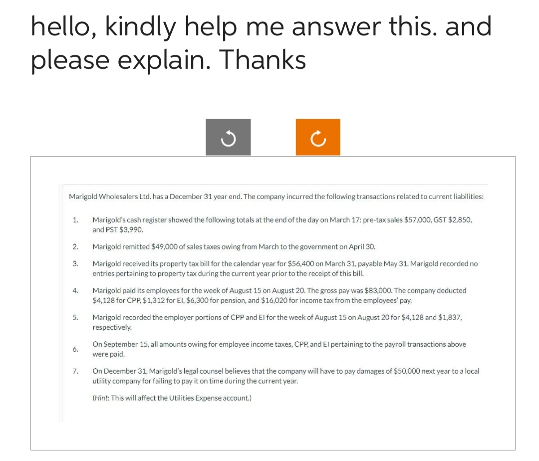 hello, kindly help me answer this. and
please explain. Thanks
1.
Marigold Wholesalers Ltd. has a December 31 year end. The company incurred the following transactions related to current liabilities:
2.
3.
4.
5.
6.
3
7.
Ĉ
Marigold's cash register showed the following totals at the end of the day on March 17: pre-tax sales $57,000, GST $2,850,
and PST $3,990.
Marigold remitted $49,000 of sales taxes owing from March to the government on April 30.
Marigold received its property tax bill for the calendar year for $56,400 on March 31, payable May 31. Marigold recorded no
entries pertaining to property tax during the current year prior to the receipt of this bill.
Marigold paid its employees for the week of August 15 on August 20. The gross pay was $83,000. The company deducted
$4,128 for CPP, $1,312 for El, $6,300 for pension, and $16,020 for income tax from the employees' pay.
Marigold recorded the employer portions of CPP and El for the week of August 15 on August 20 for $4,128 and $1,837,
respectively.
On September 15, all amounts owing for employee income taxes, CPP, and El pertaining to the payroll transactions above
were paid.
On December 31, Marigold's legal counsel believes that the company will have to pay damages of $50,000 next year to a local
utility company for failing to pay it on time during the current year.
(Hint: This will affect the Utilities Expense account.)