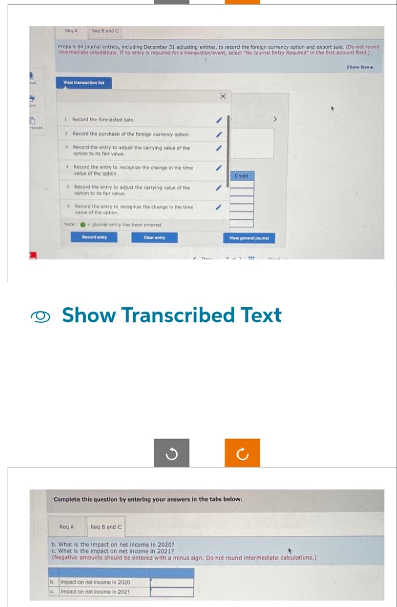 1
bok
-
int
n
rences
Req A
Req B and C
Prepare all journal entries, including December 31 adjusting entries, to record the foreign currency option and export sale. (Do not round
intermediate calculations. If no entry is required for a transaction/event, select "No Journal Entry Required" in the first account field.)
View transaction list
1 Record the forecasted sale.
2 Record the purchase of the foreign currency option.
3 Record the entry to adjust the carrying value the
option to its fair value.
4 Record the entry to recognize the change in the time
value of the option.
5 Record the entry to adjust the carrying value of the
option to its fair value.
6 Record the entry to recognize the change in the time
value of the option.
Note: journal entry has been entered
Record entry
Req A
Clear entry
Req B and C
X
G
b. Impact on net income in 2020
c. Impact on net income in 2021
Credit
Show Transcribed Text
Complete this question by entering your answers in the tabs below.
View general journal
222
>
b. What is the impact on net income in 2020?
c. What is the impact on net income in 2021?
(Negative amounts should be entered with a minus sign. Do not round intermediate calculations.)
Show less A