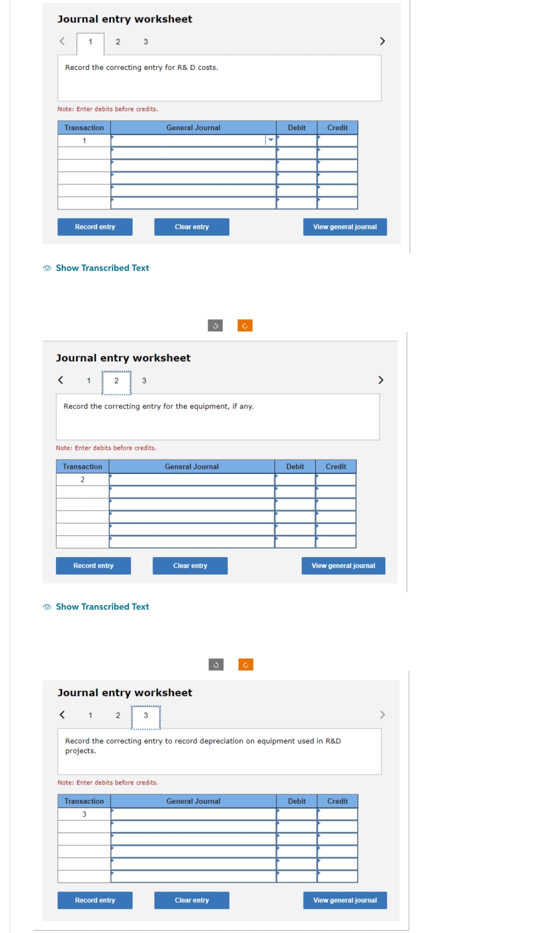 Journal entry worksheet
<
1
Record the correcting entry for R& D costs.
Transaction
1
Note: Enter debits before credits.
<
Record entry
2
Show Transcribed Text
1
Journal entry worksheet
3
Transaction
2
2
Record entry
Note: Enter debits before credits.
3
Record the correcting entry for the equipment, if any.
Show Transcribed Text
Transaction
3
General Journal
Record entry
Clear entry
3
Note: Enter debits before credits.
Journal entry worksheet
< 1 2
General Journal
Clear entry
c
General Journal
Clear entry
c
Debit
Debit
Record the correcting entry to record depreciation on equipment used in R&D
projects.
Credit
Debit
View general journal
Credit
View general journal
Credit
>
View general journal