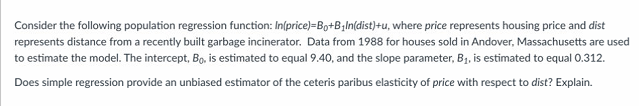 Consider the following population regression function: In(price)=Bo+B₂ln(dist)+u, where price represents housing price and dist
represents distance from a recently built garbage incinerator. Data from 1988 for houses sold in Andover, Massachusetts are used
to estimate the model. The intercept, Bo, is estimated to equal 9.40, and the slope parameter, B₁, is estimated to equal 0.312.
Does simple regression provide an unbiased estimator of the ceteris paribus elasticity of price with respect to dist? Explain.