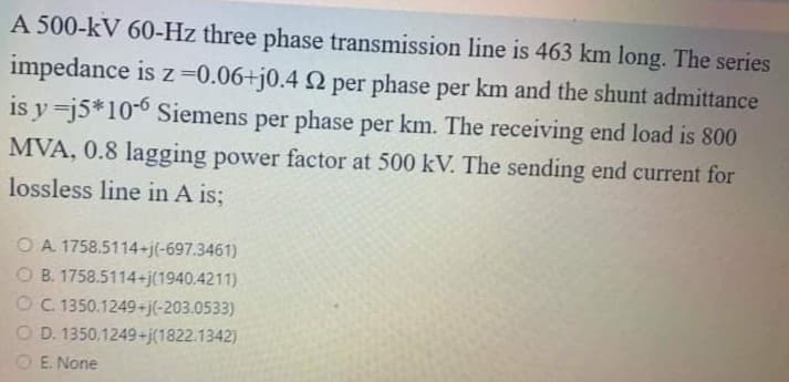 A 500-kV 60-Hz three phase transmission line is 463 km long. The series
impedance is z=0.06+j0.4 Q per phase per km and the shunt admittance
is y=j5*10-0 Siemens per phase per km. The receiving end load is 800
MVA, 0.8 lagging power factor at 500 kV. The sending end current for
lossless line in A is;
O A 1758.5114+j(-697.3461)
O B. 1758.5114+j(1940.4211)
O C. 1350.1249+j(-203.0533)
O D. 1350.1249+j(1822.1342)
O E. None
