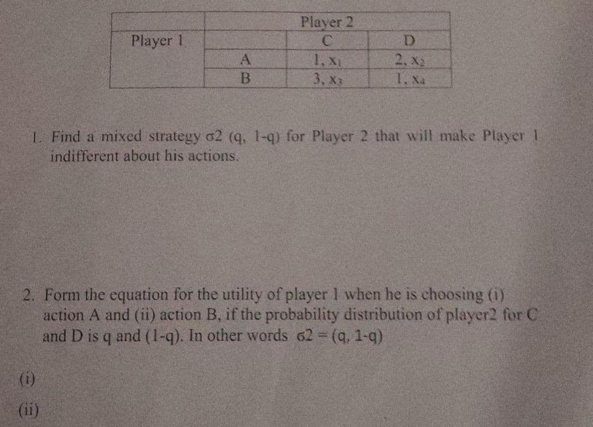 Player 2
Player 1
D
1, XL
3. хз
2, x2
I. Xa
L. Find a mixed strategy o2 (q, 1-q) for Player 2 that will make Player 1
indifferent about his actions.
2. Form the equation for the utility of player 1 when he is choosing ()
action A and (ii) action B, if the probability distribution of player2 for C
and D is q and (1-q). In other words 62 (q, 1-q)
(i)
(ii)
AB
