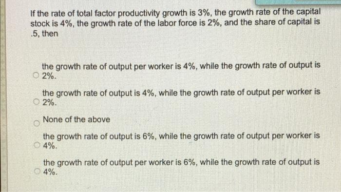 If the rate of total factor productivity growth is 3%, the growth rate of the capital
stock is 4%, the growth rate of the labor force is 2%, and the share of capital is
.5, then
the growth rate of output per worker is 4%, while the growth rate of output is
O 2%.
the growth rate of output is 4%, while the growth rate of output per worker is
O 2%.
None of the above
the growth rate of output is 6%, while the growth rate of output per worker is
O 4%.
the growth rate of output per worker is 6%, while the growth rate of output is
4%.
