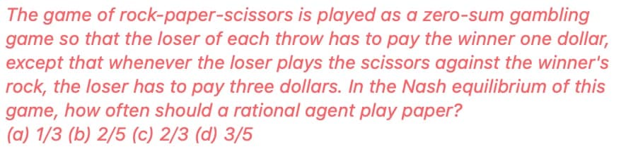 The game of rock-paper-scissors is played as a zero-sum gambling
game so that the loser of each throw has to pay the winner one dollar,
except that whenever the loser plays the scissors against the winner's
rock, the loser has to pay three dollars. In the Nash equilibrium of this
game, how often should a rational agent play paper?
(a) 1/3 (b) 2/5 (c) 2/3 (d) 3/5
