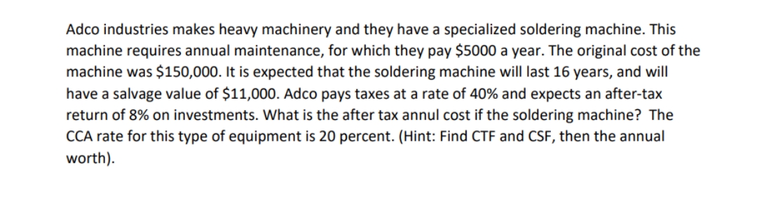 Adco industries makes heavy machinery and they have a specialized soldering machine. This
machine requires annual maintenance, for which they pay $5000 a year. The original cost of the
machine was $150,000. It is expected that the soldering machine will last 16 years, and will
have a salvage value of $11,000. Adco pays taxes at a rate of 40% and expects an after-tax
return of 8% on investments. What is the after tax annul cost if the soldering machine? The
CCA rate for this type of equipment is 20 percent. (Hint: Find CTF and CSF, then the annual
worth).
