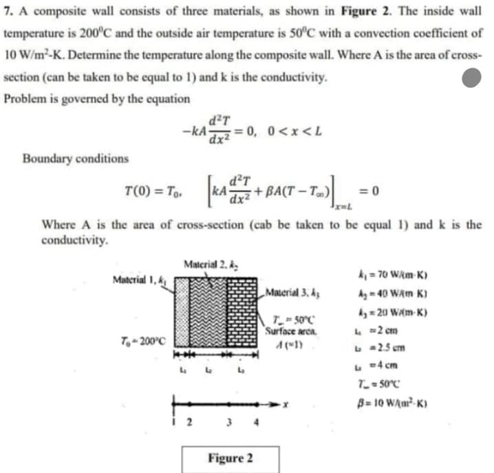 7. A composite wall consists of three materials, as shown in Figure 2. The inside wall
temperature is 200°C and the outside air temperature is 50°C with a convection coefficient of
10 W/m²-K. Determine the temperature along the composite wall. Where A is the area of cross-
section (can be taken to be equal to 1) and k is the conductivity.
Problem is governed by the equation
d²T
-kA-
= 0,
0<x<L
dx2
Boundary conditions
d²T
T(0) = To, kA
dx2
+BA(T – T)|
= 0
Where A is the area of cross-section (cab be taken to be equal 1) and k is the
conductivity.
Material 2. k
k = 70 WAm K)
Material 1, k
„Material 3, kz
Ag - 40 WAm K)
ky = 20 W(m-K)
T 50°C
Surface arca
L =2 cm
T,- 200°C
A(1)
L 2.5 em
L =4 cm
B= 10 WAm- K)
2
3 4
Figure 2
