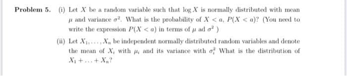 Problem 5. (i) Let X be a random variable such that log X is normally distributed with mean
u and variance o. What is the probability of X < a, P(X < a)? (You need to
write the expression P(X < a) in terms of u ad o)
(ii) Let X1,..., X, be independent normally distributed random variables and denote
the mean of X, with , and its variance with of What is the distribution of
Xị +...+ X,?
