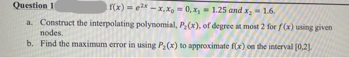 Question 1
f(x) = e2* – x, x, = 0, x1 = 1.25 and x, = 1.6.
!!
a. Construct the interpolating polynomial, P2(x), of degree at most 2 for f(x) using given
nodes.
b. Find the maximum error in using P2(x) to approximate f(x) on the interval [0,2].
