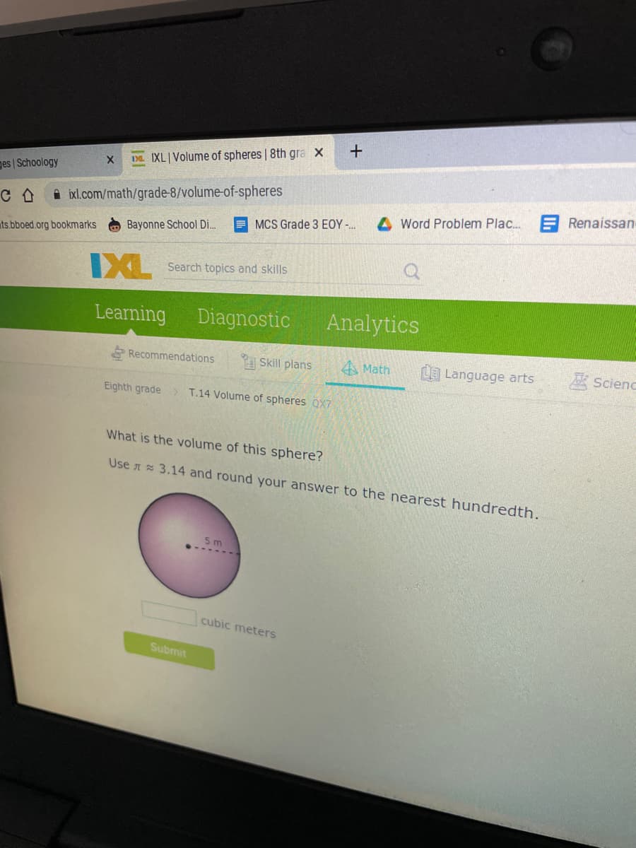 ---

**Learning Volume of Spheres** - 8th Grade Math

### IXL - Volume of Spheres

**Mathematics Section**

#### What is the volume of this sphere?

* Use π ≈ 3.14 and round your answer to the nearest hundredth.

**Diagram:**

- The image features a sphere with a radius of 5 meters. The radius is indicated by a horizontal dotted line from the center to the surface of the sphere, labeled "5 m".

##### Input Box:
- cubic meters

There's a text box where students can enter their calculated volume of the sphere answer.

##### Submit Button:
- A green button labeled "Submit" is present below the input box for students to submit their answers.

---

**Explanation:**

To find the volume of a sphere, you can use the formula:

\[ \text{Volume} = \frac{4}{3} \pi r^3 \]

Where:
- \( \pi \) (Pi) is approximately 3.14.
- \( r \) is the radius of the sphere, which is given as 5 meters in this example.

By substituting the given values into the formula, you can calculate the volume of the sphere.

---

**Steps:**

1. **Calculate the radius cubed**:
   \[ r^3 = 5^3 = 125 \]

2. **Multiply by \(\pi\)**:
   \[ 125 \times 3.14 = 392.5 \]

3. **Multiply by \(\frac{4}{3}\)**:
   \[ \text{Volume} = \frac{4}{3} \times 392.5 \approx 523.33 \]

4. **Round to the nearest hundredth** if necessary (already rounded in this case). 

The answer to be entered in the box would be approximately 523.33 cubic meters.

---