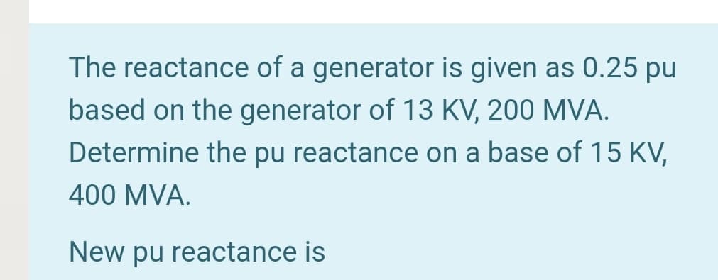 The reactance of a generator is given as 0.25 pu
based on the generator of 13 KV, 200 MVA.
Determine the pu reactance on a base of 15 KV,
400 MVA.
New pu reactance is
