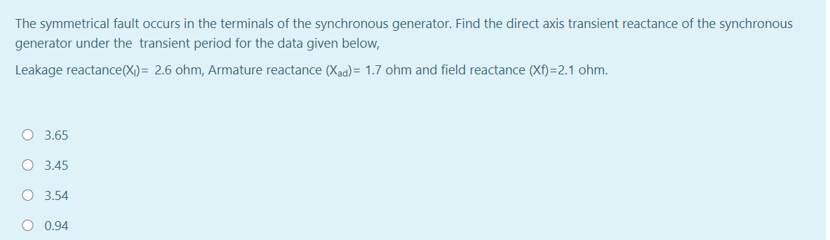 The symmetrical fault occurs in the terminals of the synchronous generator. Find the direct axis transient reactance of the synchronous
generator under the transient period for the data given below,
Leakage reactance(X)= 2.6 ohm, Armature reactance (Xad)= 1.7 ohm and field reactance (Xf)=2.1 ohm.
O 3.65
3.45
O 3.54
0.94
