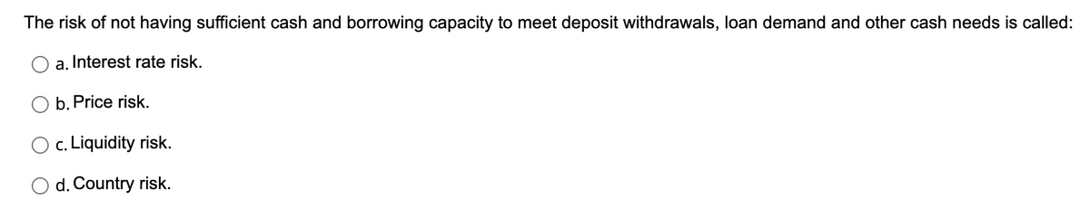 The risk of not having sufficient cash and borrowing capacity to meet deposit withdrawals, loan demand and other cash needs is called:
a. Interest rate risk.
b. Price risk.
O c. Liquidity risk.
O d. Country risk.