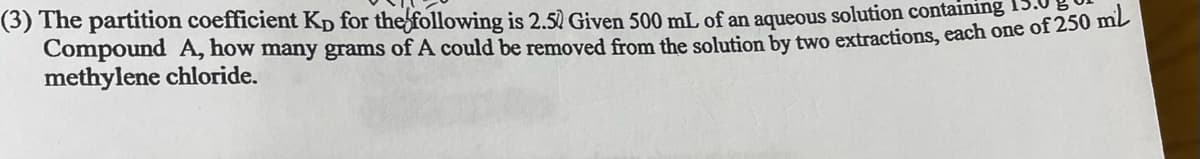 (3) The partition coefficient Kp for the following is 2.50 Given 500 mL of an aqueous solution containing
Compound A, how many grams of A could be removed from the solution by two extractions, each one of 250 mip
methylene chloride.
