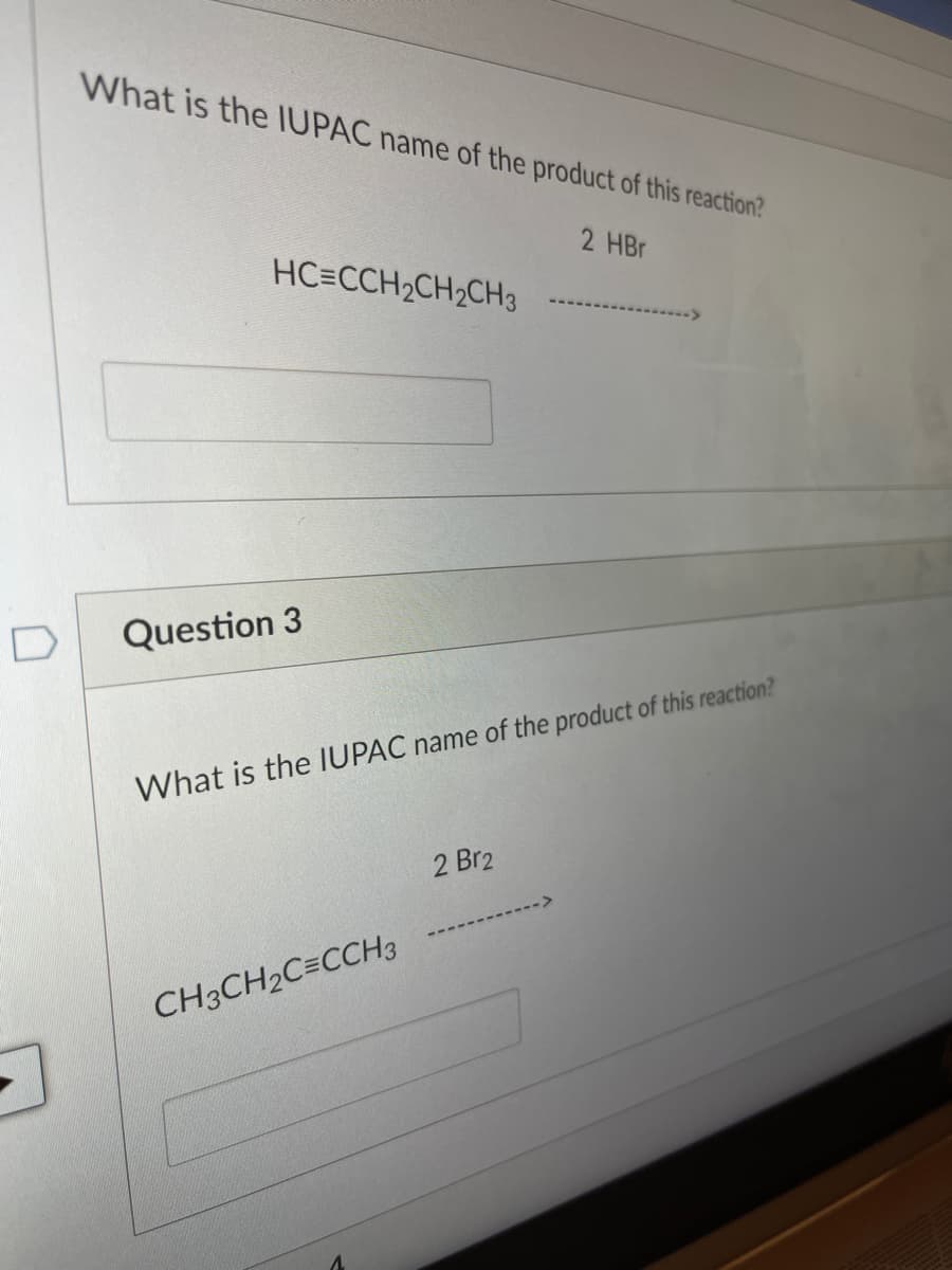 What is the IUPAC name of the product of this reaction?
2 HBr
HC=CCH2CH2CH3
D
Question 3
What is the IUPAC name of the product of this reaction?
2 Br2
CH3CH2C=CCH3
