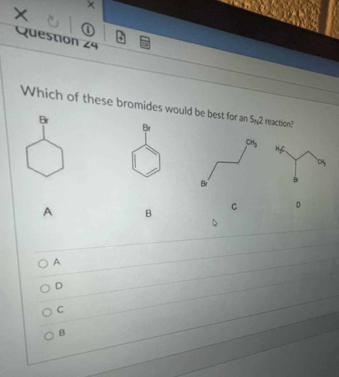 X心
Question 24
日 回
Which of these bromides would be best for an SN2 reaction?
Br
Br
CH3
Br
A
O A
O C
O B
D.
