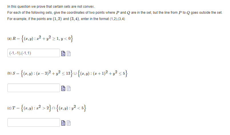 In this question we prove that certain sets are not convex.
For each of the following sets, give the coordinates of two points where P and Q are in the set, but the line from P to Q goes outside the set.
For example, if the points are (1,2) and (3,4), enter in the format (1,2),(3,4)
(2) R – {(r,9) : =? + y? > 1, y < 0}
(-1,-1).(-1,1)
{(1,9) : (2 – 3)² + 3² s 13}u{(=,y) : (z +1)² + y? < 5}
(0)T = {(z,v) : =? > 2}n {(z,9) : y² < 5}
