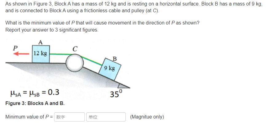 As shown in Figure 3, Block A has a mass of 12 kg and is resting on a horizontal surface. Block B has a mass of 9 kg,
and is connected to Block A using a frictionless cable and pulley (at C).
What is the minimum value of P that will cause movement in the direction of P as shown?
Report your answer to 3 significant figures.
A
P
12 kg
B
9 kg
HsA = HsB = 0.3
35°
Figure 3: Blocks A and B.
Minimum value of P =
单位
(Magnitue only)
