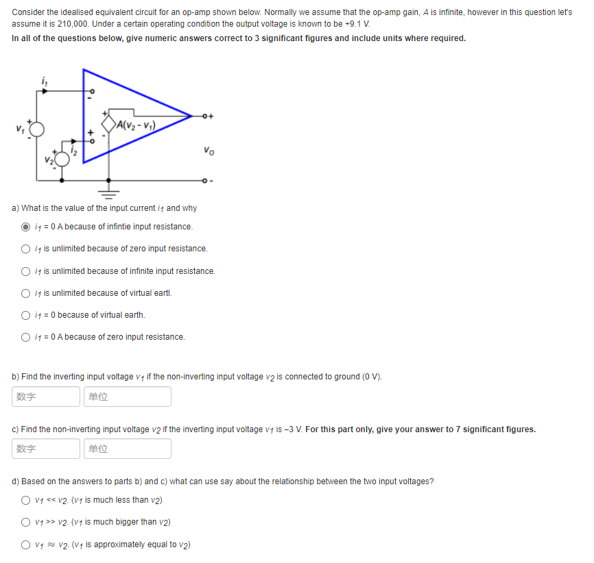 Consider the idealised equivalent circuit for an op-amp shown below. Normally we assume that the op-amp gain, A is infinite, however in this question let's
assume it is 210,000. Under a certain operating condition the output voltage is known to be +9.1 V.
In all of the questions below, give numeric answers correct to 3 significant figures and include units where required.
DA(V2 - V;)
Vo
a) What is the value of the input current ig and why
i1 = 0 A because of infintie input resistance.
O ig is unlimited because of zero input resistance.
O i is unlimited because of infinite input resistance.
O ig is unlimited because of virtual eartl.
O i1 = 0 because of virtual earth.
O i1 = 0 A because of zero input resistance.
b) Find the inverting input voltage v, if the non-inverting input voltage v2 is connected to ground (0 V).
数字
单位
c) Find the non-inverting input voltage v2 if the inverting input voltage vi is -3 V. For this part only, give your answer to 7 significant figures.
数字
单位
d) Based on the answers to parts b) and c) what can use say about the relationship between the two input voltages?
O v1 << v2. (V1 is much less than v2)
O v1 >> v2. (v1 is much bigger than v2)
O v1 x v2. (V4 is approximately equal to v2)
