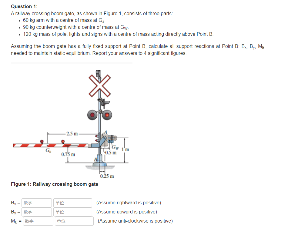 Question 1:
A railway crossing boom gate, as shown in Figure 1, consists of three parts:
• 60 kg arm with a centre of mass at Ga
• 90 kg counterweight with a centre of mass at Gyw.
• 120 kg mass of pole, lights and signs with a centre of mass acting directly above Point B.
Assuming the boom gate has a fully fixed support at Point B, calculate all support reactions at Point B: Bx, By, MB
needed to maintain static equilibrium. Report your answers to 4 significant figures.
2.5 m -
Gw 1'm
0.5 m
Ga
0,75 m
0.25 m
Figure 1: Railway crossing boom gate
By =
单位
(Assume rightward is positive)
单位
(Assume upward is positive)
By =
单位
(Assume anti-clockwise is positive)
MB =
