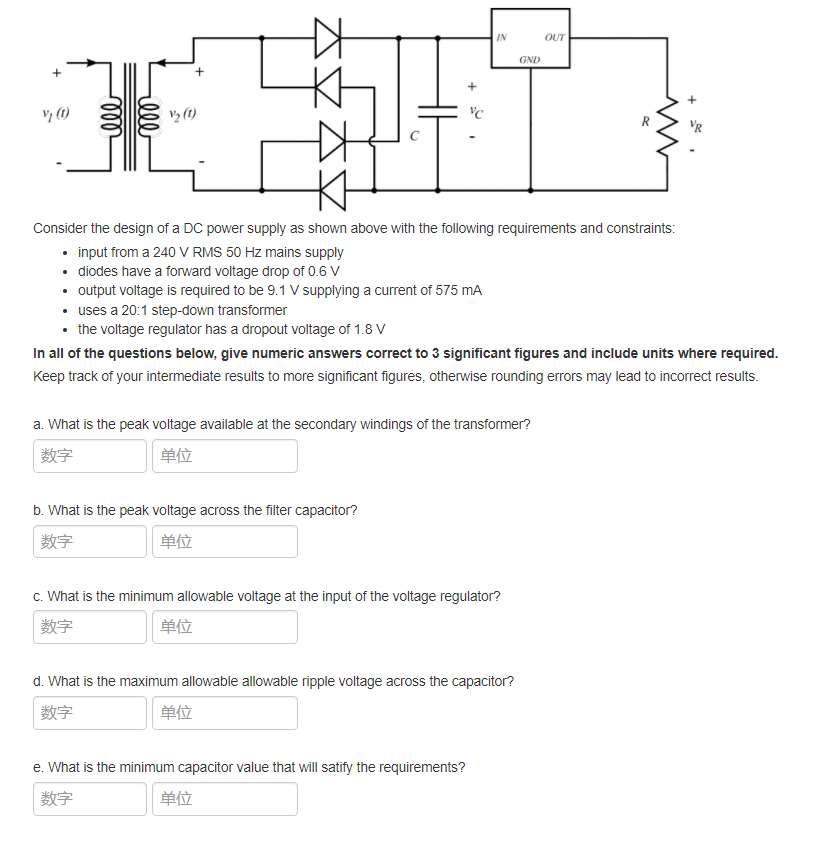 IN
OUT
GND
V3 (1)
R
VR
Consider the design of a DC power supply as shown above with the following requirements and constraints:
• input from a 240 V RMS 50 Hz mains supply
• diodes have a forward voltage drop of 0.6 V
• utput voltage is required to be 9.1 V supplying a current of 575 mA
• uses a 20:1 step-down transformer
• the voltage regulator has a dropout voltage of 1.8 V
In all of the questions below, give numeric answers correct to 3 significant figures and include units where required.
Keep track of your intermediate results to more significant figures, otherwise rounding errors may lead to incorrect results.
a. What is the peak voltage available at the secondary windings of the transformer?
数字
单位
b. What is the peak voltage across the filter capacitor?
数字
单位
c. What is the minimum allowable voltage at the input of the voltage regulator?
数字
单位
d. What is the maximum allowable allowable ripple voltage across the capacitor?
数字
单位
e. What is the minimum capacitor value that will satify the requirements?
数字
单位
lll
ll
