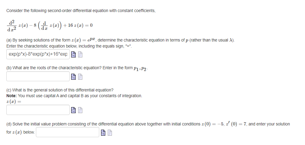 Consider the following second-order differential equation with constant coefficients,
d²
- z (x) − 8 ( d z(x)) + 16 z (x) = 0
dz2
(a) By seeking solutions of the form z(x) = ePa, determine the characteristic equation in terms of p (rather than the usual X).
Enter the characteristic equation below, including the equals sign, "=".
exp(p*x)-8*exp(p*x)+16*exp
(b) What are the roots of the characteristic equation? Enter in the form P₁, P2.
& P
(c) What is the general solution of this differential equation?
Note: You must use capital A and capital B as your constants of integration.
z (x) =
& P
(d) Solve the initial value problem consisting of the differential equation above together with initial conditions z (0) = -5, z (0) = 7, and enter your solution
for z (a) below.