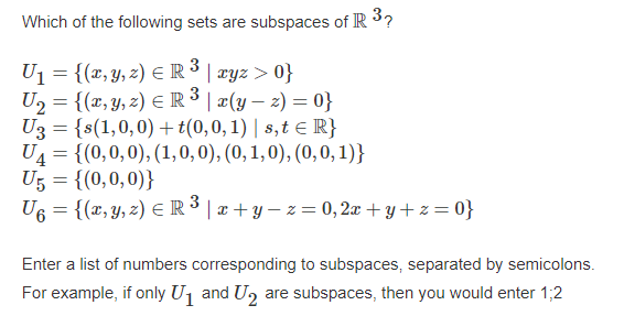 Which of the following sets are subspaces of IR 3?
3
Uj = {(x,y, z) EIR ³ | xyz > 0}
U2 = {(x, y, z) E R³ | ¤(y – 2) = 0}
U3 = {s(1,0,0) + t(0,0, 1) | s,t e IR}
U4 = {(0,0,0), (1,0,0), (0, 1,0), (0,0, 1)}
U5 = {(0,0,0)}
U6 = {(x, Y, z) E R³ | æ + y – z = 0, 2x + y + z = 0}
3
Enter a list of numbers corresponding to subspaces, separated by semicolons.
For example, if only Uj and U, are subspaces, then you would enter 1;2
