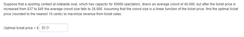 Suppose that a sporting contest at Adelaide oval, which has capacity for 50000 spectators, draws an average crowd of 40,000, but after the ticket price is
increased from $37 to $45 the average crowd size falls to 28,000. Assuming that the crowd size is a linear function of the ticket price, find the optimal ticket
price (rounded to the nearest 10 cents) to maximize revenue from ticket sales.
Optimal ticket price = $*X