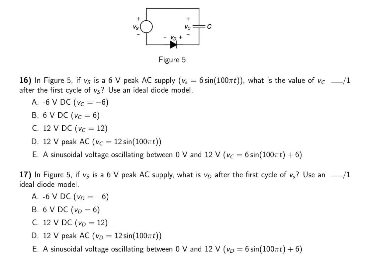 Vs
Vc
Vp +
Figure 5
16) In Figure 5, if vs is a 6 V peak AC supply (vs = 6 sin(100rt)), what is the value of vc
after the first cycle of vs? Use an ideal diode model.
-/1
A. -6 V DC (vC
-6)
B. 6 V DC (vc = 6)
С. 12 V DC (vc 3D 12)
D. 12 V peak AC (vc = 12 sin(100t))
E. A sinusoidal voltage oscillating between 0 V and 12 V (vc = 6 sin(100rt) + 6)
17) In Figure 5, if vs is a 6 V peak AC supply, what is vp after the first cycle of v,? Use an
ideal diode model.
A. -6 V DC (vD = -6)
B. 6 V DC (vD = 6)
C. 12 V DC (vD = 12)
D. 12 V peak AC (VD = 12 sin(100Tt))
%3|
%3D
E. A sinusoidal voltage oscillating between 0 V and 12 V (VD = 6 sin(100rt) +6)
