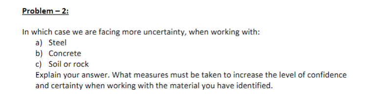 Problem - 2:
In which case we are facing more uncertainty, when working with:
a) Steel
b) Concrete
c) Soil or rock
Explain your answer. What measures must be taken to increase the level of confidence
and certainty when working with the material you have identified.