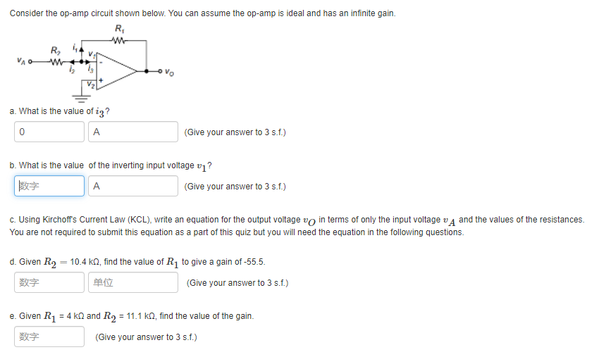 Consider the op-amp circuit shown below. You can assume the op-amp is ideal and has an infinite gain.
R,
R,
ovo
a. What is the value of ig?
A
(Give your answer to 3 s.f.)
b. What is the value of the inverting input voltage v1?
数字
A
(Give your answer to 3 s.f.)
c. Using Kirchoffs Current Law (KCL), write an equation for the output voltage vo in terms of only the input voltage v a and the values of the resistances.
You are not required to submit this equation as a part of this quiz but you will need the equation in the following questions.
d. Given R2 = 10.4 kN, find the value of R¡ to give a gain of -55.5.
数字
单位
(Give your answer to 3 s.f.)
e. Given R1 = 4 kn and R, = 11.1 ka, find the value of the gain.
数字
(Give your answer to 3 s.f.)
