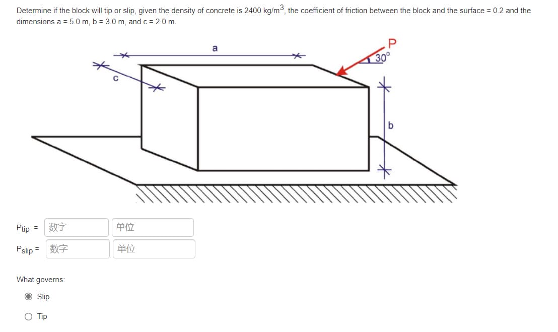 Determine if the block will tip or slip, given the density of concrete is 2400 kg/m, the coefficient of friction between the block and the surface = 0.2 and the
dimensions a = 5.0 m, b = 3.0 m, and c = 2.0 m.
30
Ptip =
数字
单位
Pslip =
数字
单位
What governs:
Slip
O Tip
