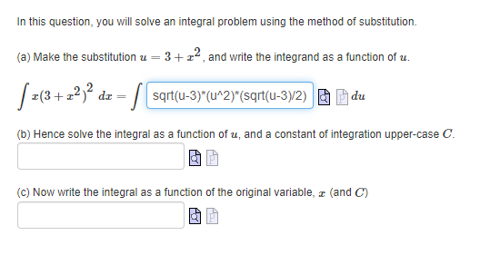 In this question, you will solve an integral problem using the method of substitution.
(a) Make the substitution z =
- 3+ z2, and write the integrand as a function of u.
[z(3+2²)² dz = √ [sqrt(u-3)*(u^2)*(sqrt(u-3)/2) du
(b) Hence solve the integral as a function of u, and a constant of integration upper-case C.
(c) Now write the integral as a function of the original variable, z (and C)
AGT