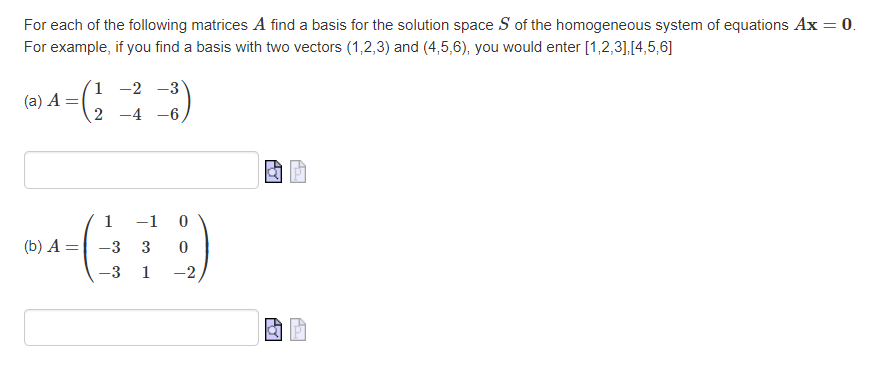 For each of the following matrices A find a basis for the solution space S of the homogeneous system of equations Ax = 0.
For example, if you find a basis with two vectors (1,2,3) and (4,5,6), you would enter [1,2,3],[4,5,6]
1 -2 -3
(a) A =
2 -4 -6
1
-1
(b) A =|
-3
3
-3
1
-2
AY
