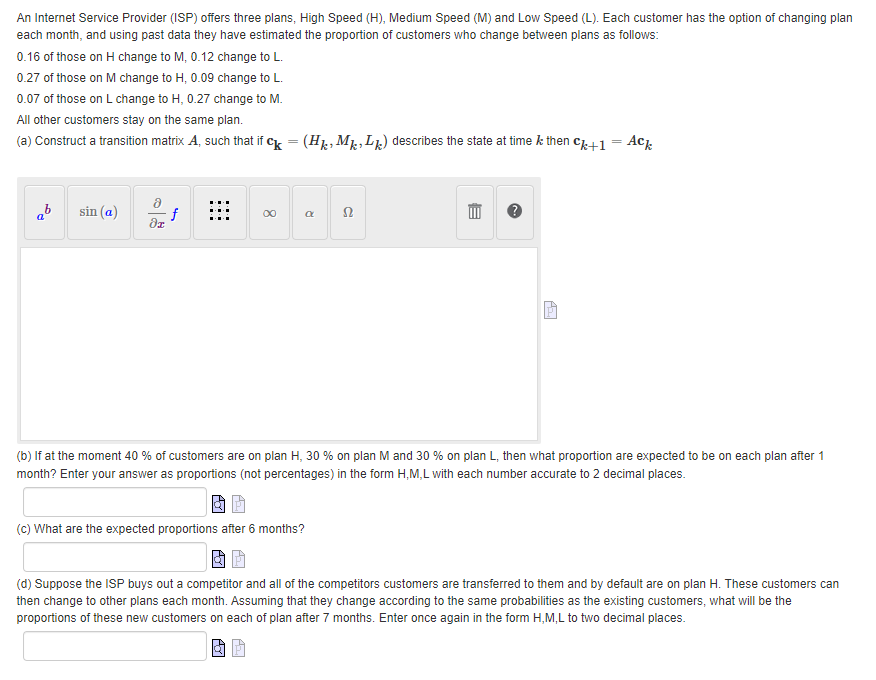 An Internet Service Provider (ISP) offers three plans, High Speed (H), Medium Speed (M) and Low Speed (L). Each customer has the option of changing plan
each month, and using past data they have estimated the proportion of customers who change between plans as follows:
0.16 of those on H change to M, 0.12 change to L.
0.27 of those on M change to H, 0.09 change to L.
0.07 of those on L change to H, 0.27 change to M.
All other customers stay on the same plan.
(a) Construct a transition matrix A, such that if ck = (Hk, MkLk) describes the state at time k then ck+1 = Ack
b sin (a)
f
52
?х
(b) If at the moment 40 % of customers are on plan H, 30 % on plan M and 30 % on plan L, then what proportion are expected to be on each plan after 1
month? Enter your answer as proportions (not percentages) in the form H,M,L with each number accurate to 2 decimal places.
(c) What are the expected proportions after 6 months?
(d) Suppose the ISP buys out a competitor and all of the competitors customers are transferred to them and by default are on plan H. These customers can
then change to other plans each month. Assuming that they change according to the same probabilities as the existing customers, what will be the
proportions of these new customers on each of plan after 7 months. Enter once again in the form H,M,L to two decimal places.
BI
8
R