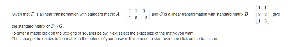 Given that F is a linear transformation with standard matrix A =
[1 1 3
1 5 -2
and G is a linear transformation with standard matrix B =
the standard matrix of F o G.
To enter a matrix click on the 3x3 grid of squares below. Next select the exact size of the matrix you want.
Then change the entries in the matrix to the entries of your answer. If you need to start over then click on the trash can.
1
1
22
13
give