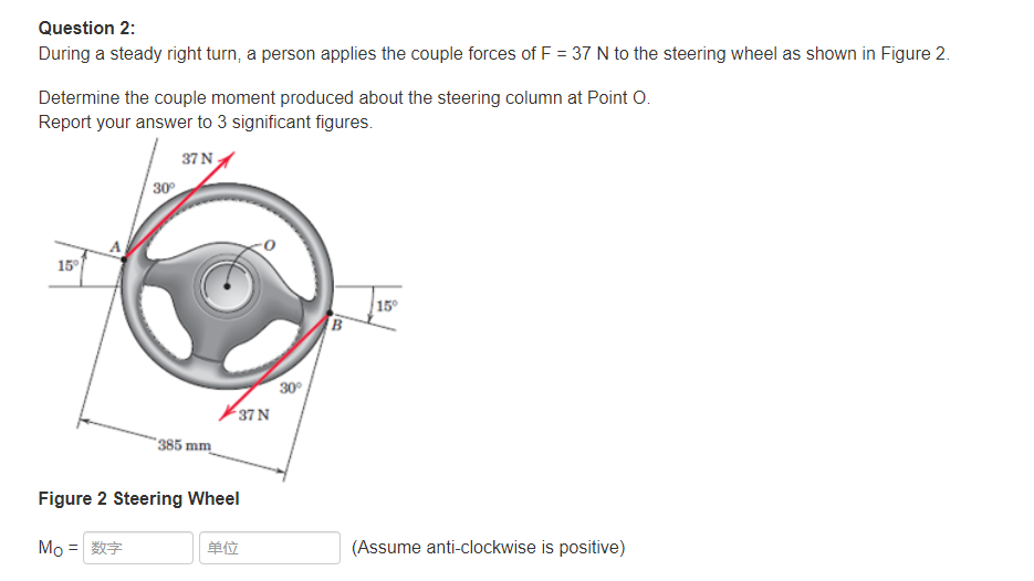 Question 2:
During a steady right turn, a person applies the couple forces of F = 37 N to the steering wheel as shown in Figure 2.
Determine the couple moment produced about the steering column at Point O.
Report your answer to 3 significant figures.
37 N
30
15°
15°
30°
37 N
385 mm
Figure 2 Steering Wheel
Mo =
单位
(Assume anti-clockwise is positive)
