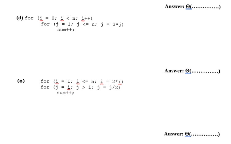 Answer: 0(... .)
(d) for (i = 0; i < n; i++)
for (j = 1; j <= n; j = 2*j)
sum++;
Answer: O(.. .)
for (i
for (j
= 1; i <= n; i
i; j > 1; j = j/2)
(e)
2*i)
sum++;
Answer: 0(.. .)
