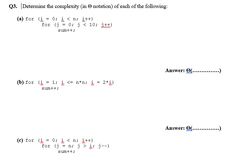 Q3. Determine the complexity (in © notation) of each of the following:
(a) for (i = 0; i < n; i++)
for (j
0; j < 10; j+t)
o in
sum++;
Answer: 0(... .)
(b) for (i = 1; i <= n*n; i
2*i)
sum++;
Answer: O(.. .)
(c) for (i = 0; i < n; i++)
for (j = n; j > i; j--)
sum++;
