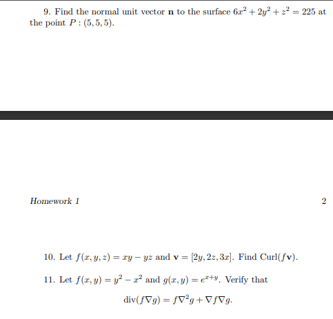 9. Find the normal unit vector n to the surface 622 + 2y² + 2? = 225 at
the point P: (5,5, 5).
Homework 1
10. Let f(x, y, 2) = ry – yz and v = [2y, 2z, 3r]. Find Curl(fv).
11. Let f(x, y) = y² – a² and g(x, y) = e*+v. Verify that
div(fVg) = fV°g + VƒVg.
