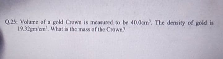 Q.25: Volume of a gold Crown is measured to be 40.0cm'. The density of gold is
19.32gm/cm³. What is the mass of the Crown?