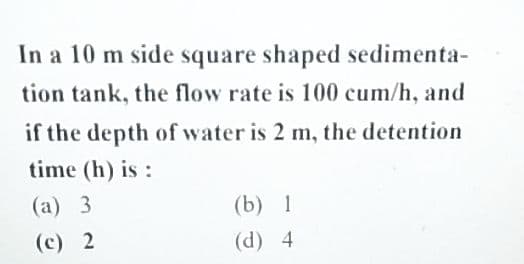 In a 10 m side square shaped sedimenta-
tion tank, the flow rate is 100 cum/h, and
if the depth of water is 2 m, the detention
time (h) is:
(a) 3
(c) 2
(b) 1
(d) 4