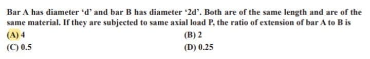 Bar A has diameter 'd' and bar B has diameter '2d'. Both are of the same length and are of the
same material. If they are subjected to same axial load P, the ratio of extension of bar A to B is
(B) 2
(A) 4
(C) 0.5
(D) 0.25