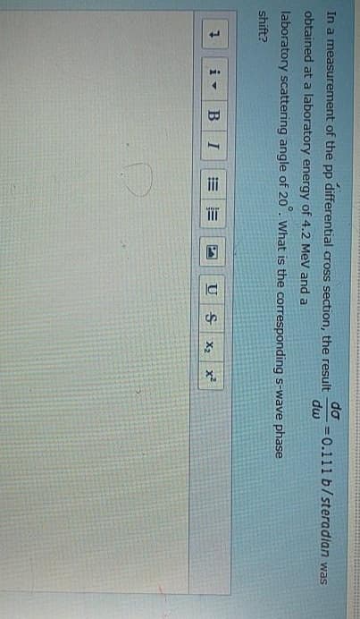 do
In a measurement of the pp differential cross section, the result
obtained at a laboratory energy of 4.2 MeV and a
dw
=0.111 b/steradian was
laboratory scattering angle of 20°. What is the corresponding s-wave phase
shift?
7
iv
B I
N
וכן
U
9
Ꭶ
X2
x²