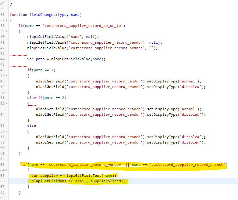 34 }
35
36 function fieldChanged (type, name)
37 ▾ {
38
39 ▾
40
41
42
43
44
45
46
47 ▾
48
49
50
51
52 ▾
53
54
55
56
57 -
58
59
60
61
62
63
64 ▼
65
66
67
68
69
if (name == 'custrecord_supplier_record_po_or_to')
{
}
}
nlapisetFieldValue('name', null);
nlapisetFieldValue('custrecord_supplier_record_vendor',
nlapisetFieldValue('custrecord_supplier_record_branch', '');
null);
var poto nlapiGetFieldValue (name);
if (poto
{
}
}
else
{
}
else if (poto
{mm
}
=
nlapiGetField('custrecord_supplier_record_vendor').setDisplayType('normal');
nlapiGetField('custrecord_supplier_record_branch').setDisplayType('disabled');
==
1)
if (name
{
nlapiGetField('custrecord_supplier_record_branch').setDisplayType('normal');
nlapiGetField('custrecord_supplier_record_vendor').setDisplayType('disabled');
==
==
2)
nlapiGetField('custrecord_supplier_record_branch').setDisplayType('disabled');
nlapiGetField ('custrecord_supplier_record_vendor').setDisplayType('disabled');
'custrecord_supplier_record_vendor' || name == 'custrecord_supplier_record_branch')
var supplier = nlapiGetFieldText (name);
nlapiSetFieldValue ('name', supplierSliced);