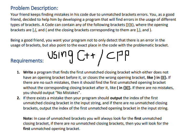 Problem Description:
Your friend keeps finding mistakes in his code due to unmatched brackets errors. You, as a good
friend, decided to help him by developing a program that will find errors in the usage of different
types of brackets. A Code can contain any of the following brackets []{}(), where the opening
brackets are [,{, and (and the closing brackets corresponding to them are ],}, and ).
Being a good friend, you want your program not to only detect that there is an error in the
usage of brackets, but also point to the exact place in the code with the problematic bracket.
Using C++/CPP
Requirements:
1. Write a program that finds the first unmatched closing bracket which either does not
have an opening bracket before it, or closes the wrong opening bracket, like } in ()[}. If
there are no such mistakes, then it should find the first unmatched opening bracket
without the corresponding closing bracket after it, like (in {}([]. If there are no mistakes,
you should output "No Mistakes".
2. If there exists a mistake then your program should output the index of the first
unmatched closing bracket in the input string, and if there are no unmatched closing
brackets, output the index of the first unmatched opening bracket in the input string.
Note: In case of unmatched brackets you will always look for the first unmatched
closing bracket, if there are no unmatched closing brackets, then you will look for the
first unmatched opening bracket.