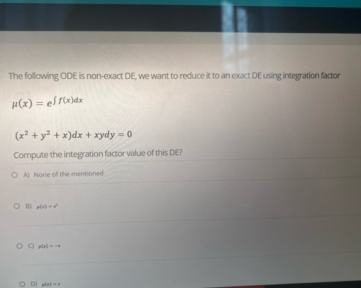 The following ODE is non-exact DE, we want to reduce it to an exact DE using integration factor
μ(x) = ef f(x) dx
(x² + y² + x) dx + xydy = 0
Compute the integration factor value of this DE?
OA) None of the mentioned
OB) μ(x)=x²
° C) μ(x) = =x
OD) μ(x) = x