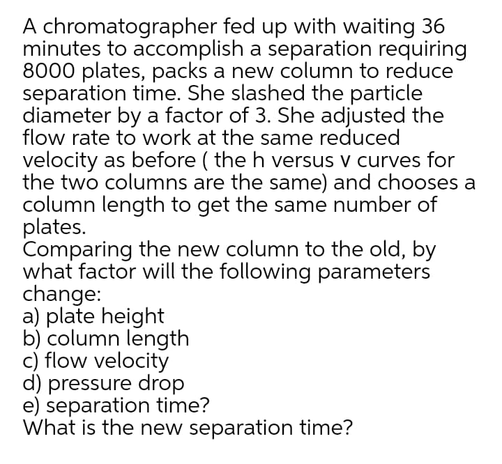 A chromatographer fed up with waiting 36
minutes to accomplish a separation requiring
8000 plates, packs a new column to reduce
separation time. She slashed the particle
diameter by a factor of 3. She adjusted the
flow rate to work at the same reduced
velocity as before ( the h versus v curves for
the two columns are the same) and chooses a
column length to get the same number of
plates.
Comparing the new column to the old, by
what factor will the following parameters
change:
a) plate height
b) column length
c) flow velocity
d) pressure drop
e) separation time?
What is the new separation time?
