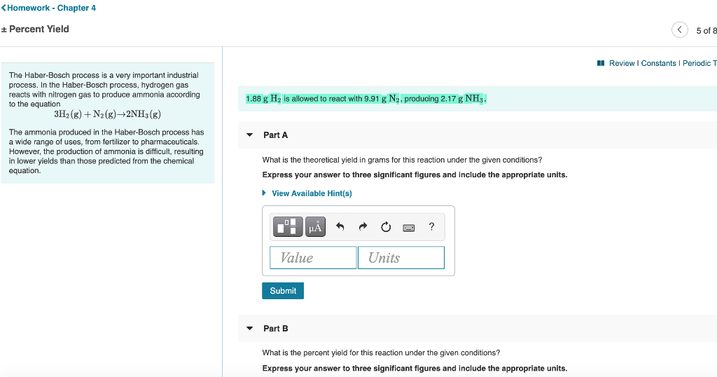 <Homework - Chapter 4
+ Percent Yield
5 of &
I Review I Constants I Periodic T
The Haber-Bosch process is a very important industrial
process. In the Haber-Bosch process, hydrogen gas
reacts with nitrogen gas to produce ammonia according
to the equation
1.88 g H2 is allowed to react with 9.91 g N2, producing 2.17 g NH3.
3H2 (g) + N2 (g)→2NH3 (g)
The ammonia produced in the Haber-Bosch process has
a wide range of uses, from fertilizer to pharmaceuticals.
Part A
However, the production of ammonia is difficult, resulting
in lower yields than those predicted from the chemical
equation.
What is the theoretical yield in grams for this reaction under the given conditions?
Express your answer to three significant figures and include the appropriate units.
• View Available Hint(s)
Value
Units
Submit
Part B
What is the percent yield for this reaction under the given conditions?
Express your answer to three significant figures and include the appropriate units.
