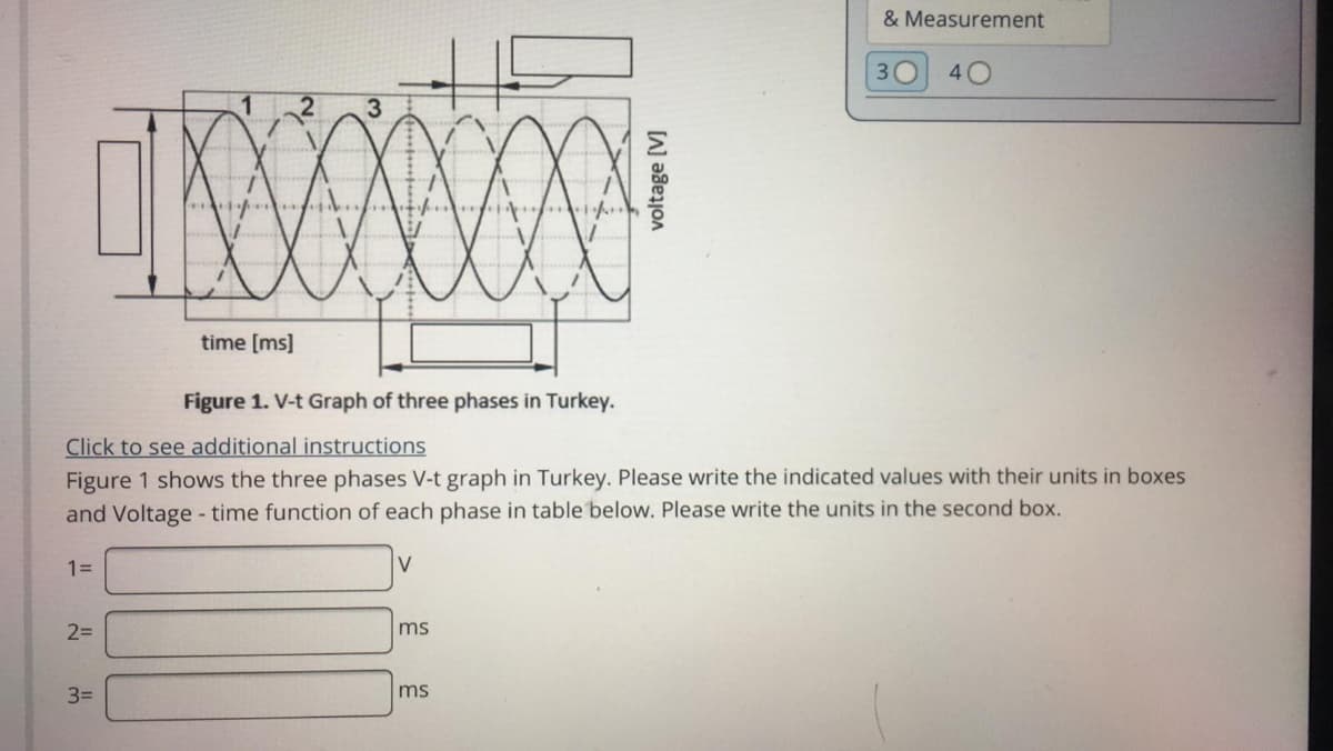 & Measurement
30
40
time [ms]
Figure 1. V-t Graph of three phases in Turkey.
Click to see additional instructions
Figure 1 shows the three phases V-t graph in Turkey. Please write the indicated values with their units in boxes
and Voltage - time function of each phase in table below. Please write the units in the second box.
1=
V
2D
ms
3=
ms
